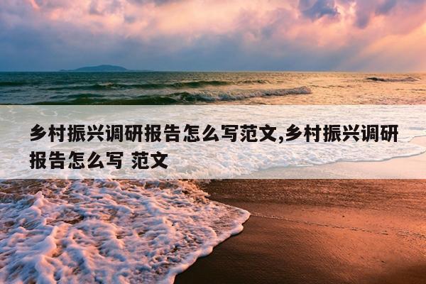 乡村振兴调研报告怎么写范文,乡村振兴调研报告怎么写 范文