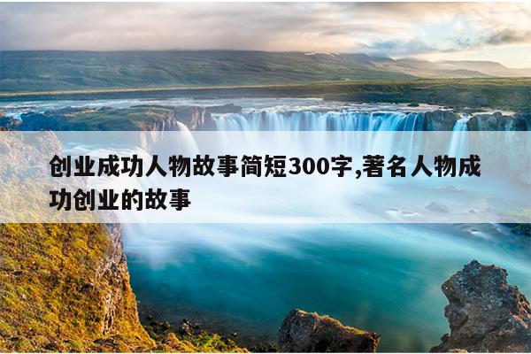 创业成功人物故事简短300字,著名人物成功创业的故事