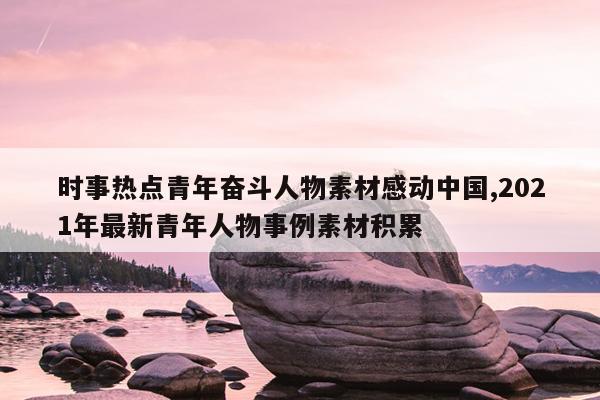 时事热点青年奋斗人物素材感动中国,2021年最新青年人物事例素材积累