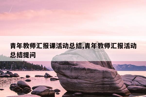 青年教师汇报课活动总结,青年教师汇报活动总结提问