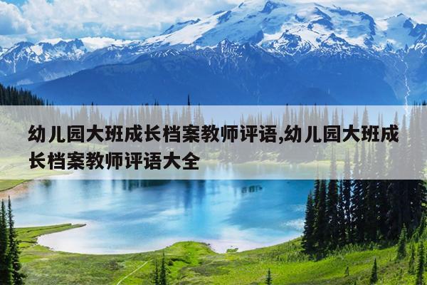 幼儿园大班成长档案教师评语,幼儿园大班成长档案教师评语大全