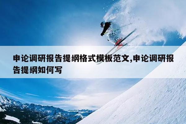 申论调研报告提纲格式模板范文,申论调研报告提纲如何写