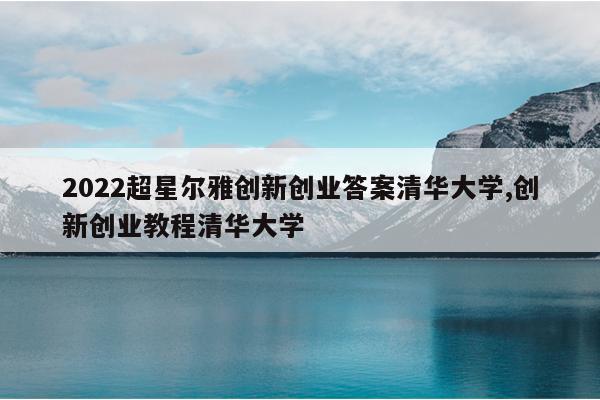 2022超星尔雅创新创业答案清华大学,创新创业教程清华大学