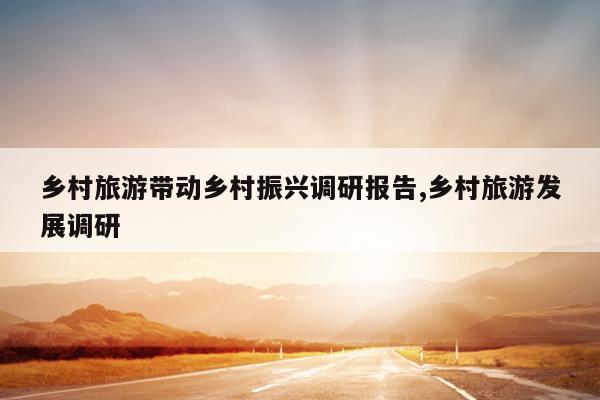 乡村旅游带动乡村振兴调研报告,乡村旅游发展调研