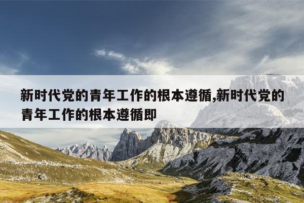 新时代党的青年工作的根本遵循,新时代党的青年工作的根本遵循即