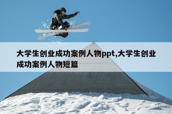 大学生创业成功案例人物ppt,大学生创业成功案例人物短篇