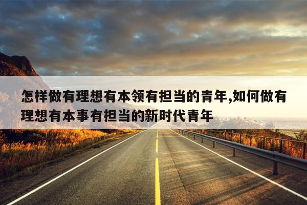 怎样做有理想有本领有担当的青年,如何做有理想有本事有担当的新时代青年