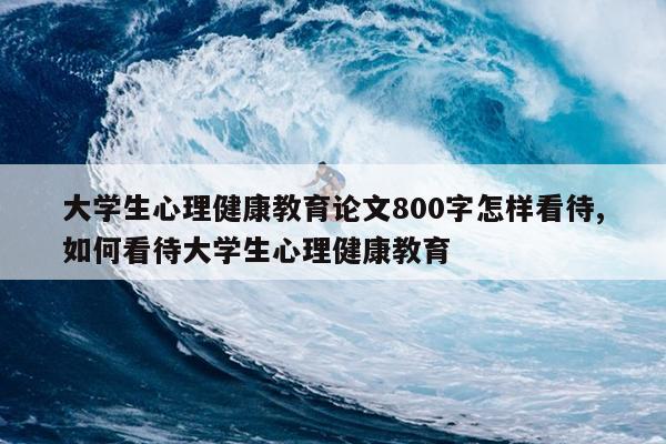 大学生心理健康教育论文800字怎样看待,如何看待大学生心理健康教育