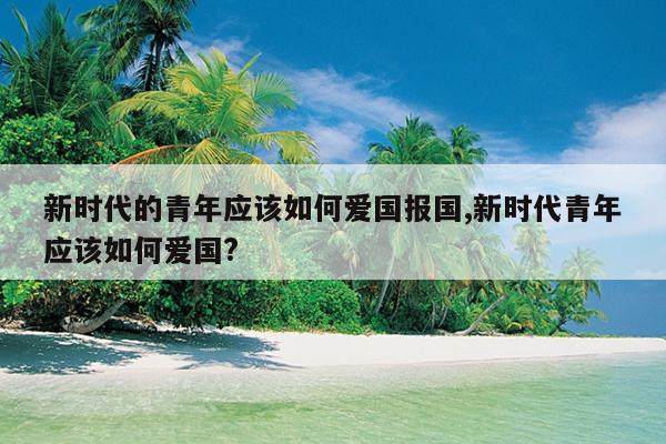 新时代的青年应该如何爱国报国,新时代青年应该如何爱国?