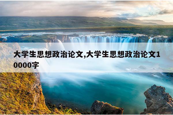 大学生思想政治论文,大学生思想政治论文10000字