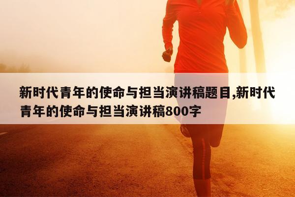 新时代青年的使命与担当演讲稿题目,新时代青年的使命与担当演讲稿800字