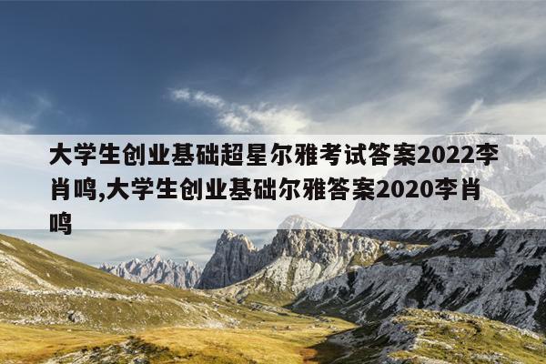 大学生创业基础超星尔雅考试答案2022李肖鸣,大学生创业基础尔雅答案2020李肖鸣