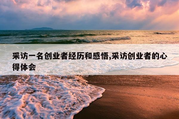 采访一名创业者经历和感悟,采访创业者的心得体会