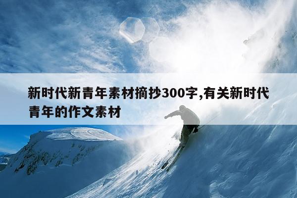 新时代新青年素材摘抄300字,有关新时代青年的作文素材