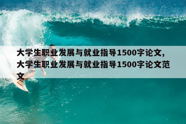大学生职业发展与就业指导1500字论文,大学生职业发展与就业指导1500字论文范文