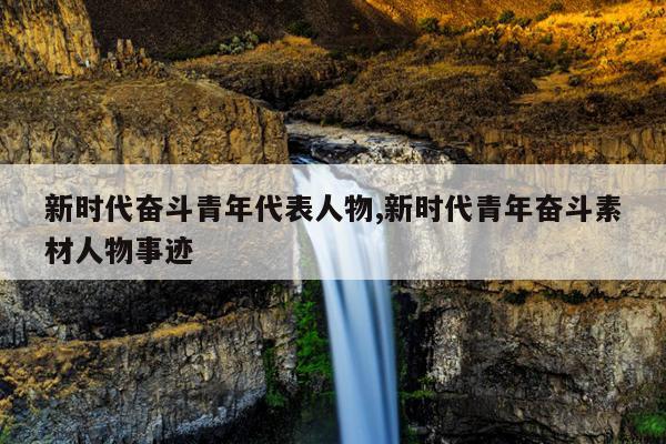 新时代奋斗青年代表人物,新时代青年奋斗素材人物事迹