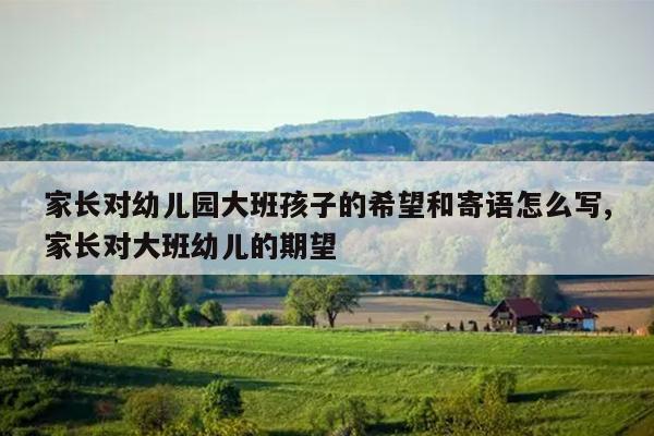 家长对幼儿园大班孩子的希望和寄语怎么写,家长对大班幼儿的期望