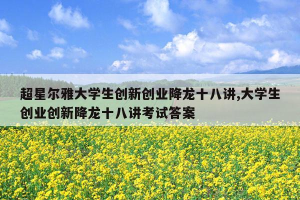超星尔雅大学生创新创业降龙十八讲,大学生创业创新降龙十八讲考试答案