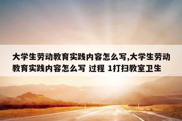 大学生劳动教育实践内容怎么写,大学生劳动教育实践内容怎么写 过程 1打扫教室卫生