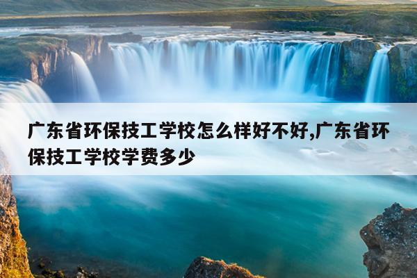 广东省环保技工学校怎么样好不好,广东省环保技工学校学费多少