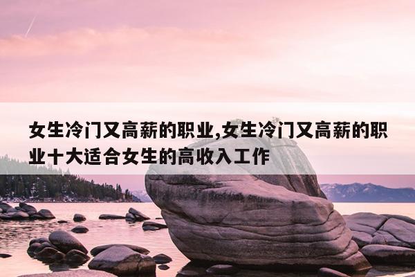 女生冷门又高薪的职业,女生冷门又高薪的职业十大适合女生的高收入工作