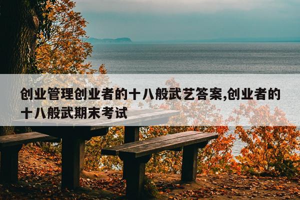 创业管理创业者的十八般武艺答案,创业者的十八般武期末考试