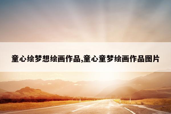 童心绘梦想绘画作品,童心童梦绘画作品图片