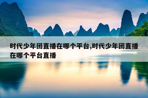 时代少年团直播在哪个平台,时代少年团直播在哪个平台直播