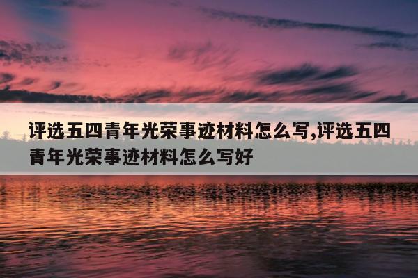 评选五四青年光荣事迹材料怎么写,评选五四青年光荣事迹材料怎么写好