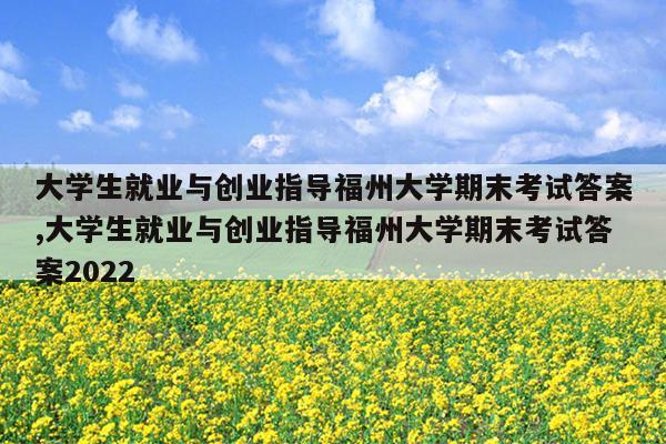 大学生就业与创业指导福州大学期末考试答案,大学生就业与创业指导福州大学期末考试答案2022