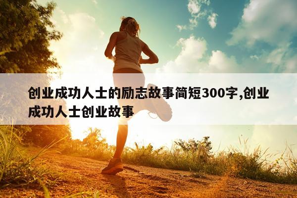 创业成功人士的励志故事简短300字,创业成功人士创业故事