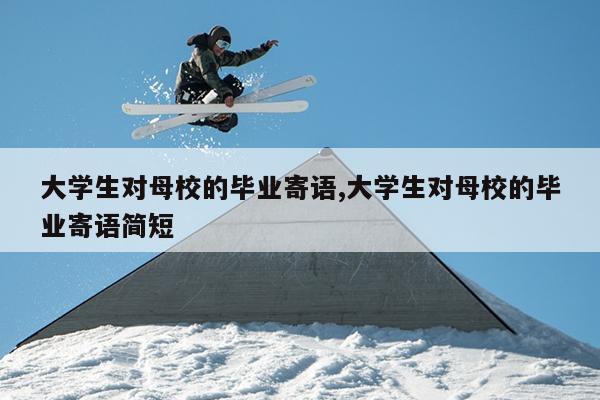 大学生对母校的毕业寄语,大学生对母校的毕业寄语简短