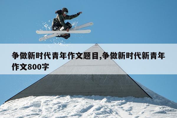 争做新时代青年作文题目,争做新时代新青年作文800字
