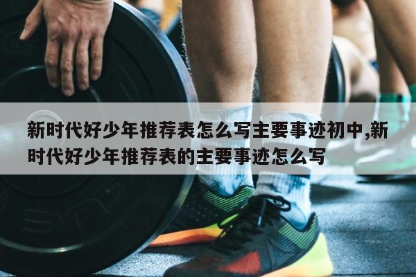 新时代好少年推荐表怎么写主要事迹初中,新时代好少年推荐表的主要事迹怎么写