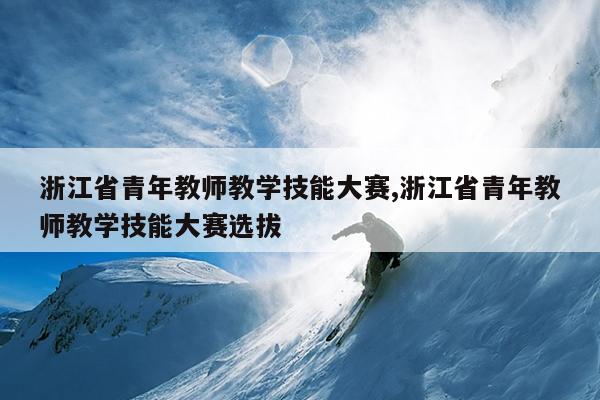 浙江省青年教师教学技能大赛,浙江省青年教师教学技能大赛选拔
