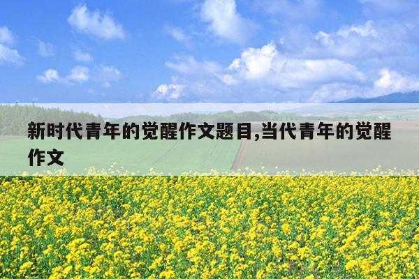 新时代青年的觉醒作文题目,当代青年的觉醒作文