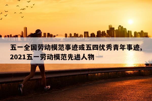 五一全国劳动模范事迹或五四优秀青年事迹,2021五一劳动模范先进人物