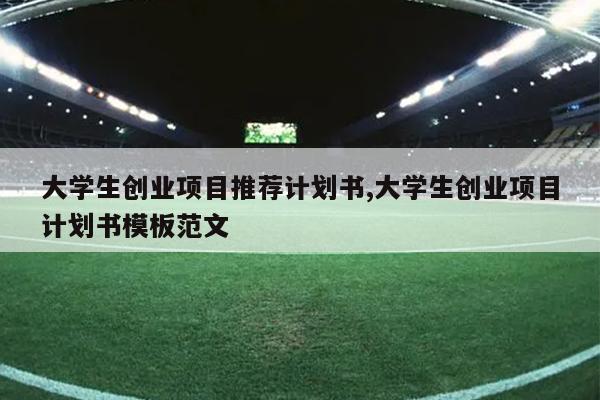 大学生创业项目推荐计划书,大学生创业项目计划书模板范文