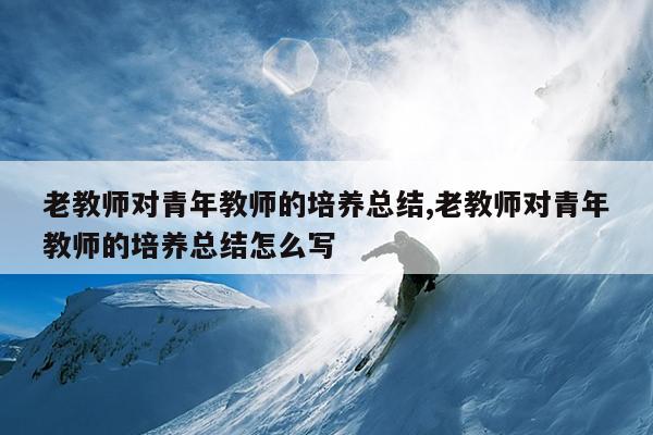 老教师对青年教师的培养总结,老教师对青年教师的培养总结怎么写