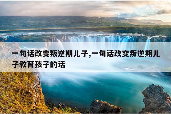 一句话改变叛逆期儿子,一句话改变叛逆期儿子教育孩子的话