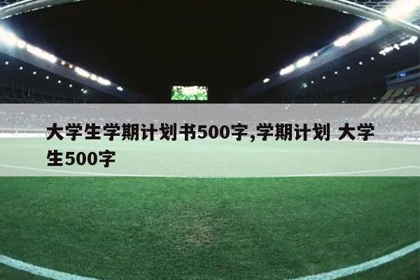 大学生学期计划书500字,学期计划 大学生500字