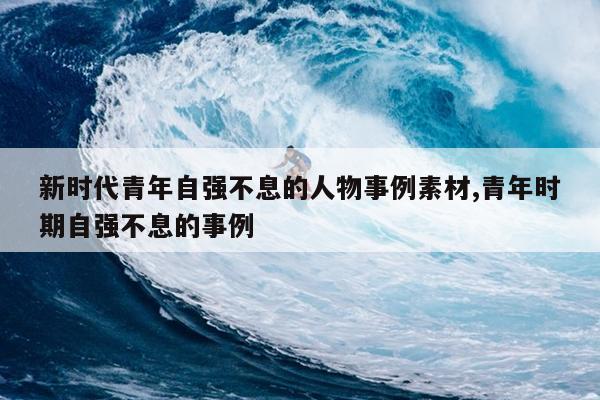 新时代青年自强不息的人物事例素材,青年时期自强不息的事例