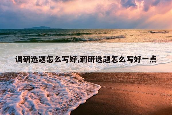 调研选题怎么写好,调研选题怎么写好一点