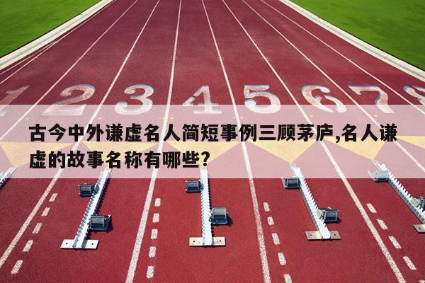 古今中外谦虚名人简短事例三顾茅庐,名人谦虚的故事名称有哪些?