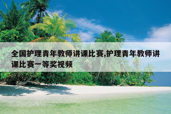 全国护理青年教师讲课比赛,护理青年教师讲课比赛一等奖视频