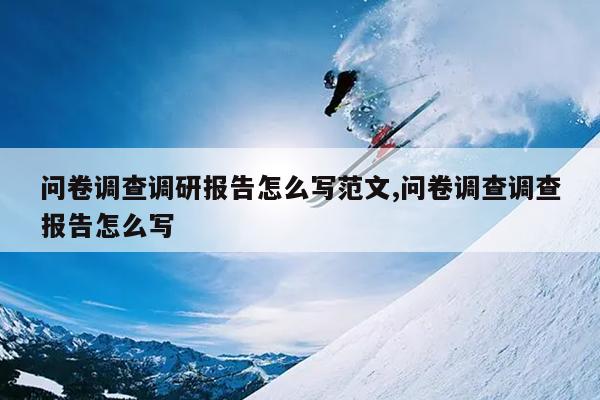 问卷调查调研报告怎么写范文,问卷调查调查报告怎么写