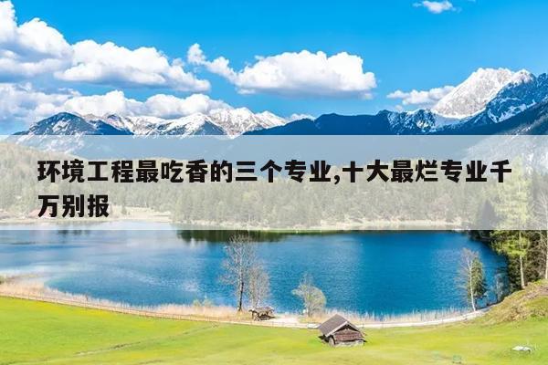 环境工程最吃香的三个专业,十大最烂专业千万别报