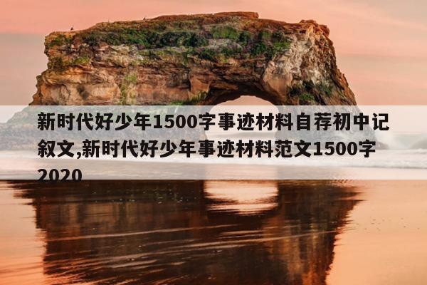 新时代好少年1500字事迹材料自荐初中记叙文,新时代好少年事迹材料范文1500字2020