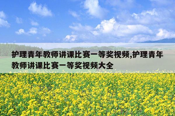 护理青年教师讲课比赛一等奖视频,护理青年教师讲课比赛一等奖视频大全