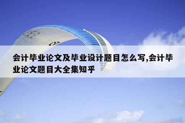 会计毕业论文及毕业设计题目怎么写,会计毕业论文题目大全集知乎